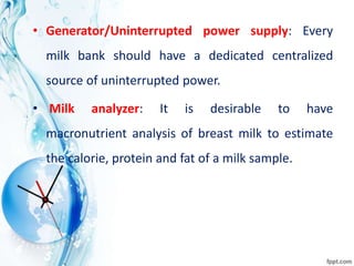 • Generator/Uninterrupted power supply: Every
milk bank should have a dedicated centralized
source of uninterrupted power.
• Milk analyzer: It is desirable to have
macronutrient analysis of breast milk to estimate
the calorie, protein and fat of a milk sample.
 