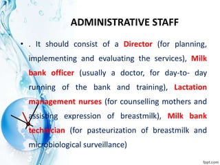 ADMINISTRATIVE STAFF
• . It should consist of a Director (for planning,
implementing and evaluating the services), Milk
bank officer (usually a doctor, for day-to- day
running of the bank and training), Lactation
management nurses (for counselling mothers and
assisting expression of breastmilk), Milk bank
technician (for pasteurization of breastmilk and
microbiological surveillance)
 