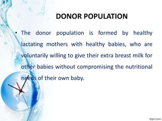 DONOR POPULATION
• The donor population is formed by healthy
lactating mothers with healthy babies, who are
voluntarily willing to give their extra breast milk for
other babies without compromising the nutritional
needs of their own baby.
 