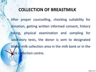 COLLECTION OF BREASTMILK
• After proper counselling, checking suitability for
donation, getting written informed consent, history
taking, physical examination and sampling for
laboratory tests, the donor is sent to designated
breast milk collection area in the milk bank or in the
milk collection centre.
 