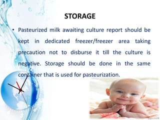 STORAGE
• Pasteurized milk awaiting culture report should be
kept in dedicated freezer/freezer area taking
precaution not to disburse it till the culture is
negative. Storage should be done in the same
container that is used for pasteurization.
 