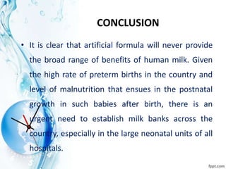 CONCLUSION
• It is clear that artificial formula will never provide
the broad range of benefits of human milk. Given
the high rate of preterm births in the country and
level of malnutrition that ensues in the postnatal
growth in such babies after birth, there is an
urgent need to establish milk banks across the
country, especially in the large neonatal units of all
hospitals.
 