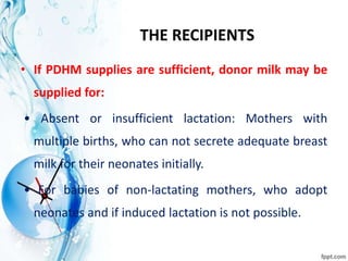 THE RECIPIENTS
• If PDHM supplies are sufficient, donor milk may be
supplied for:
• Absent or insufficient lactation: Mothers with
multiple births, who can not secrete adequate breast
milk for their neonates initially.
• For babies of non-lactating mothers, who adopt
neonates and if induced lactation is not possible.
 