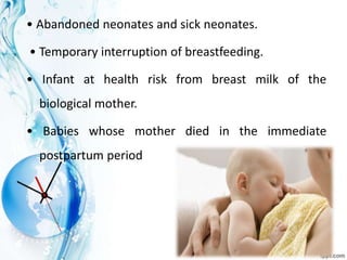 • Abandoned neonates and sick neonates.
• Temporary interruption of breastfeeding.
• Infant at health risk from breast milk of the
biological mother.
• Babies whose mother died in the immediate
postpartum period
 