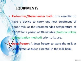 EQUIPMENTS
• Pasteurizer/Shaker-water bath: It is essential to
have a device to carry out heat treatment of
donor milk at the recommended temperature of
62.5ºC for a period of 30 minutes (Pretoria Holder
pasteurization method) prior to its use.
• Deep freezer: A deep freezer to store the milk at
-20 degree Celcius is essential in the milk bank.
 