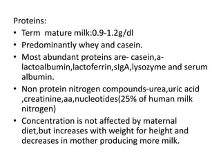 Proteins:
• Term mature milk:0.9-1.2g/dl
• Predominantly whey and casein.
• Most abundant proteins are- casein,a-
lactoalbumin,lactoferrin,sIgA,lysozyme and serum
albumin.
• Non protein nitrogen compounds-urea,uric acid
,creatinine,aa,nucleotides(25% of human milk
nitrogen)
• Concentration is not affected by maternal
diet,but increases with weight for height and
decreases in mother producing more milk.
 