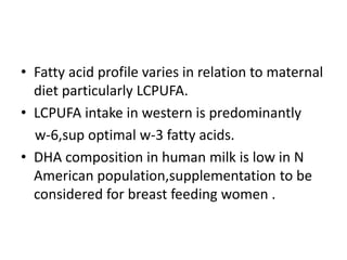 • Fatty acid profile varies in relation to maternal
diet particularly LCPUFA.
• LCPUFA intake in western is predominantly
w-6,sup optimal w-3 fatty acids.
• DHA composition in human milk is low in N
American population,supplementation to be
considered for breast feeding women .
 