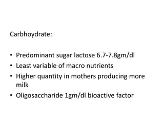 Carbhoydrate:
• Predominant sugar lactose 6.7-7.8gm/dl
• Least variable of macro nutrients
• Higher quantity in mothers producing more
milk
• Oligosaccharide 1gm/dl bioactive factor
 