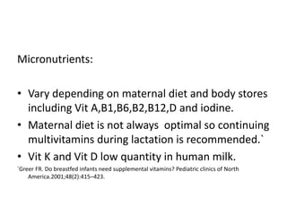 Micronutrients:
• Vary depending on maternal diet and body stores
including Vit A,B1,B6,B2,B12,D and iodine.
• Maternal diet is not always optimal so continuing
multivitamins during lactation is recommended.`
• Vit K and Vit D low quantity in human milk.
`Greer FR. Do breastfed infants need supplemental vitamins? Pediatric clinics of North
America.2001;48(2):415–423.
 