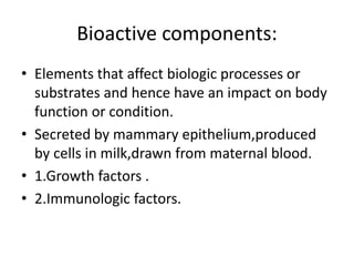 Bioactive components:
• Elements that affect biologic processes or
substrates and hence have an impact on body
function or condition.
• Secreted by mammary epithelium,produced
by cells in milk,drawn from maternal blood.
• 1.Growth factors .
• 2.Immunologic factors.
 