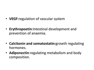 • VEGF:regulation of vascular system
• Erythropoetin:Intestinal development and
prevention of anaemia.
• Calcitonin and somatostatin:growth regulating
hormones.
• Adiponectin:regulating metabolism and body
composition.
 