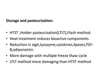 Storage and pasteurization:
• HTST ,Holder pasteurization(LTLT),Flash method.
• Heat treatment reduces bioactive components.
• Reduction in sIgA,lyzozyme,cytokines,lipases,TGF-
B,adiponectin.
• More damage with multiple freeze thaw cycle
• LTLT method more damaging than HTST method
 