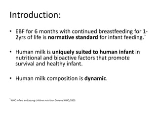 Introduction:
• EBF for 6 months with continued breastfeeding for 1-
2yrs of life is normative standard for infant feeding.`
• Human milk is uniquely suited to human infant in
nutritional and bioactive factors that promote
survival and healthy infant.
• Human milk composition is dynamic.
`WHO.infant and young children nutrition.Geneva:WHO;2003
 