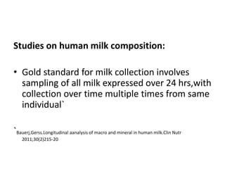 Studies on human milk composition:
• Gold standard for milk collection involves
sampling of all milk expressed over 24 hrs,with
collection over time multiple times from same
individual`
`Bauerj,Gerss.Longitudinal aanalysis of macro and mineral in human milk.Clin Nutr
2011;30(2)215-20
 