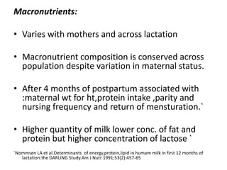 Macronutrients:
• Varies with mothers and across lactation
• Macronutrient composition is conserved across
population despite variation in maternal status.
• After 4 months of postpartum associated with
:maternal wt for ht,protein intake ,parity and
nursing frequency and return of mensturation.`
• Higher quantity of milk lower conc. of fat and
protein but higher concentration of lactose `
`Nommsen LA et al.Determinants of energy,protein,lipid in humam milk in first 12 months of
lactation:the DARLING Study.Am J Nutr 1991;53(2):457-65
 