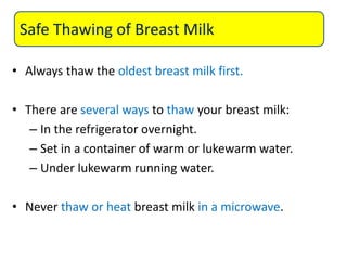• Always thaw the oldest breast milk first.
• There are several ways to thaw your breast milk:
– In the refrigerator overnight.
– Set in a container of warm or lukewarm water.
– Under lukewarm running water.
• Never thaw or heat breast milk in a microwave.
Safe Thawing of Breast Milk
 