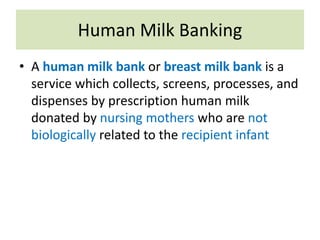 Human Milk Banking
• A human milk bank or breast milk bank is a
service which collects, screens, processes, and
dispenses by prescription human milk
donated by nursing mothers who are not
biologically related to the recipient infant
 