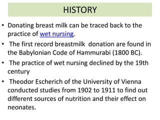 HISTORY
• Donating breast milk can be traced back to the
practice of wet nursing.
• The first record breastmilk donation are found in
the Babylonian Code of Hammurabi (1800 BC).
• The practice of wet nursing declined by the 19th
century
• Theodor Escherich of the University of Vienna
conducted studies from 1902 to 1911 to find out
different sources of nutrition and their effect on
neonates.
 