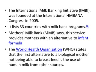 • The International Milk Banking Initiative (IMBI),
was founded at the International HMBANA
Congress in 2005.
• It lists 33 countries with milk bank programs.[6]
• Mothers' Milk Bank (MMB) says, this service
provides mothers with an alternative to infant
formula
• The World Health Organization (WHO) states
that the first alternative to a biological mother
not being able to breast feed is the use of
human milk from other sources.
 
