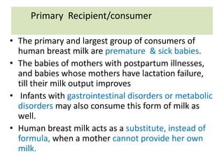 Primary Recipient/consumer
• The primary and largest group of consumers of
human breast milk are premature & sick babies.
• The babies of mothers with postpartum illnesses,
and babies whose mothers have lactation failure,
till their milk output improves
• Infants with gastrointestinal disorders or metabolic
disorders may also consume this form of milk as
well.
• Human breast milk acts as a substitute, instead of
formula, when a mother cannot provide her own
milk.
 