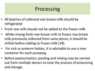 Processing
• All batches of collected raw breast milk should be
refrigerated
• Fresh raw milk should not be added to the frozen milk
• While mixing fresh raw breast milk to frozen raw breast
milk previously collected from same donor, it should be
chilled before adding to frozen milk [18].
• For sick or preterm babies, it is advisable to use a new
container for each pumping.
• Before pasteurization, pooling and mixing may be carried
out from multiple donors to ease the process of processing
and storage.
 