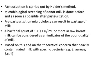 • Pasteurization is carried out by Holder’s method.
• Microbiological screening of donor milk is done before
and as soon as possible after pasteurization.
• Pre-pasteurization microbiology can result in wastage of
milk
• A bacterial count of 105 CFU/ mL or more in raw breast
milk can be considered as an indicator of the poor quality
of milk.
• Based on this and on the theoretical concern that heavily
contaminated milk with specific bacteria (e.g. S. aureus,
E.coli)
 