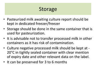 Storage
• Pasteurized milk awaiting culture report should be
kept in dedicated freezer/freezer
• Storage should be done in the same container that is
used for pasteurization.
• It is advisable not to transfer processed milk in other
containers as it has risk of contamination.
• Culture negative processed milk should be kept at -
20°C in tightly sealed container with clear mention
of expiry date and other relevant data on the label.
• It can be preserved for 3 to 6 months
 