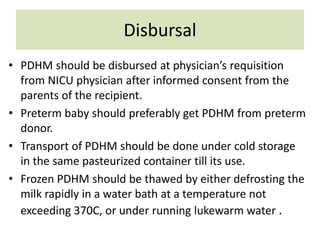 Disbursal
• PDHM should be disbursed at physician’s requisition
from NICU physician after informed consent from the
parents of the recipient.
• Preterm baby should preferably get PDHM from preterm
donor.
• Transport of PDHM should be done under cold storage
in the same pasteurized container till its use.
• Frozen PDHM should be thawed by either defrosting the
milk rapidly in a water bath at a temperature not
exceeding 370C, or under running lukewarm water .
 