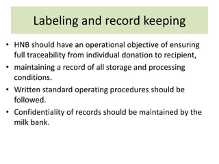 Labeling and record keeping
• HNB should have an operational objective of ensuring
full traceability from individual donation to recipient,
• maintaining a record of all storage and processing
conditions.
• Written standard operating procedures should be
followed.
• Confidentiality of records should be maintained by the
milk bank.
 