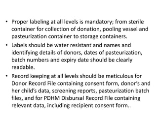 • Proper labeling at all levels is mandatory; from sterile
container for collection of donation, pooling vessel and
pasteurization container to storage containers.
• Labels should be water resistant and names and
identifying details of donors, dates of pasteurization,
batch numbers and expiry date should be clearly
readable.
• Record keeping at all levels should be meticulous for
Donor Record File containing consent form, donor’s and
her child’s data, screening reports, pasteurization batch
files, and for PDHM Disbursal Record File containing
relevant data, including recipient consent form..
 