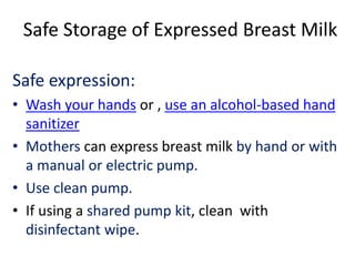 Safe Storage of Expressed Breast Milk
Safe expression:
• Wash your hands or , use an alcohol-based hand
sanitizer
• Mothers can express breast milk by hand or with
a manual or electric pump.
• Use clean pump.
• If using a shared pump kit, clean with
disinfectant wipe.
 