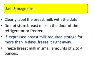 • Clearly label the breast milk with the date
• Do not store breast milk in the door of the
refrigerator or freezer.
• If expressed breast milk required storage for
more than 4 days, freeze it right away.
• Freeze breast milk in small amounts of 2 to 4
ounces.
Safe Storage tips:
 