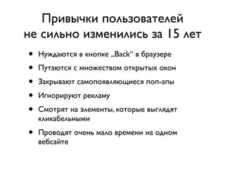 Привычки пользователей
не сильно изменились за 15 лет
•   Нуждаются в кнопке „Back“ в браузере
•   Путаются с множеством открытых окон
•   Закрывают самопоявляющиеся поп-апы
•   Игнорируют рекламу
•   Смотрят на элементы, которые выглядят
    кликабельными
•   Проводят очень мало времени на одном
    вебсайте
 