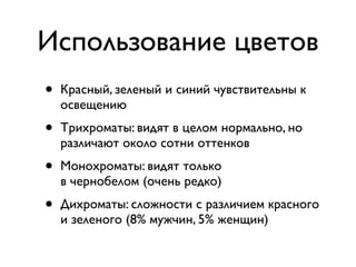 Использование цветов
•   Красный, зеленый и синий чувствительны к
    освещению
•   Трихроматы: видят в целом нормально, но
    различают около сотни оттенков
•   Монохроматы: видят только
    в чернобелом (очень редко)
•   Дихроматы: сложности с различием красного
    и зеленого (8% мужчин, 5% женщин)
 
