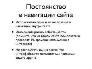 Постоянство
      в навигации сайта
•   Использовать одни и те же правила в
    навигации внутри сайта
•   Имплементировать веб-стандарты
    (помните, что на вашем сайте пользователи
    проводят 1% времени нахождения в
    интернете)
•   Не располагать одних элементов
    интерфейса, где пользователи привыкли
    видеть другие
 