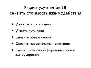 Задача улучшения UI:
снизить стоимость взаимодействия

• Упростить путь к цели
• Указать путь ясно
• Снизить объем чтения
• Снизить переключатели внимания
• Сделать нужную информацию легкой
  для восприятия
 
