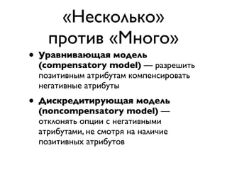 «Несколько»
   против «Много»
• Уравнивающая модель
 (compensatory model) — разрешить
 позитивным атрибутам компенсировать
 негативные атрибуты
• Дискредитирующая модель
 (noncompensatory model) —
 отклонять опции с негативными
 атрибутами, не смотря на наличие
 позитивных атрибутов
 
