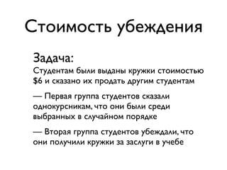 Стоимость убеждения
Задача:
Студентам были выданы кружки стоимостью
$6 и сказано их продать другим студентам
— Первая группа студентов сказали
однокурсникам, что они были среди
выбранных в случайном порядке
— Вторая группа студентов убеждали, что
они получили кружки за заслуги в учебе
 
