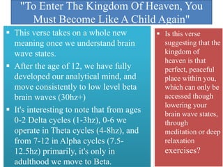 "To Enter The Kingdom Of Heaven, You
Must Become Like A Child Again"
 This verse takes on a whole new
meaning once we understand brain
wave states.
 After the age of 12, we have fully
developed our analytical mind, and
move consistently to low level beta
brain waves (30hz+)
 It's interesting to note that from ages
0-2 Delta cycles (1-3hz), 0-6 we
operate in Theta cycles (4-8hz), and
from 7-12 in Alpha cycles (7.5-
12.5hz) primarily, it's only in
adulthood we move to Beta.
 Is this verse
suggesting that the
kingdom of
heaven is that
perfect, peaceful
place within you,
which can only be
accessed though
lowering your
brain wave states,
through
meditation or deep
relaxation
exercises?
 