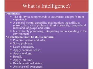 What is Intelligence?
Definitions:
 The ability to comprehend; to understand and profit from
experience
 A general mental capability that involves the ability to
reason, plan, solve problems, think abstractly, comprehend
ideas and language, and learn
 Is effectively perceiving, interpreting and responding to the
environment
An intelligence must be able to perform:
 Perceive, reason and infer,
 Solve problems,
 Learn and adapt,
 Apply common sense,
 Apply analogy,
 Recall,
 Apply intuition,
 Reach emotional states,
 Achieve self-awareness
 