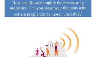 How can disaster amplify the pre-existing
problems? Can you share your thoughts why
certain people can be more vulnerable?
 