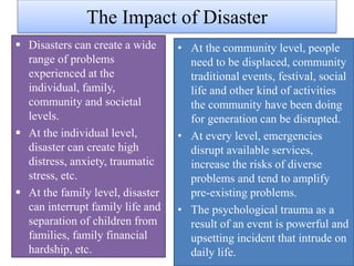 The Impact of Disaster
 Disasters can create a wide
range of problems
experienced at the
individual, family,
community and societal
levels.
 At the individual level,
disaster can create high
distress, anxiety, traumatic
stress, etc.
 At the family level, disaster
can interrupt family life and
separation of children from
families, family financial
hardship, etc.
• At the community level, people
need to be displaced, community
traditional events, festival, social
life and other kind of activities
the community have been doing
for generation can be disrupted.
• At every level, emergencies
disrupt available services,
increase the risks of diverse
problems and tend to amplify
pre-existing problems.
• The psychological trauma as a
result of an event is powerful and
upsetting incident that intrude on
daily life.
 