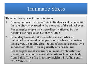 Traumatic Stress
There are two types of traumatic stress
1. Primary traumatic stress affects individuals and communities
that are directly exposed to the elements of the critical event.
For example: people who were directly effected by the
Kashmir earthquake on October 8, 2005.
2. Secondary traumatic stress can be incurred when an
individual is exposed to people who have been traumatized
themselves, disturbing descriptions of traumatic events by a
survivor, or others inflicting cruelty on one another.
For example: social workers who interact with victims of
trauma, witness horror event at the site such as dead body
from Baldia Town fire in factory incident, PIA flight crash
in 22 May 2020.
 