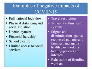 Examples of negative impacts of
COVID-19
 Full national lock-down
 Physical distancing and
social isolation
 Unemployment
 Financial hardship
 School closure
 Limited access to social
services
• Travel restriction
• Tensions within health
systems
• Stigma and
discrimination against
recovered patients and
families, and against
health care workers
treating patients are
infected
• Exhaustion of frontline
workers
 