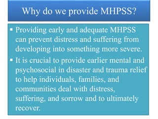 Why do we provide MHPSS?
 Providing early and adequate MHPSS
can prevent distress and suffering from
developing into something more severe.
 It is crucial to provide earlier mental and
psychosocial in disaster and trauma relief
to help individuals, families, and
communities deal with distress,
suffering, and sorrow and to ultimately
recover.
 