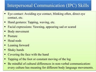 Interpersonal Communication (IPC) Skills
 Eye contact: Avoiding eye contact, blinking often, direct eye
contact, etc.
 Hand gestures: Tapping, waving, etc.
 Facial expressions: Yawning, appearing sad or scared
 Body movement
 Posture
 Head nods
 Leaning forward
 Shaky hands
 Covering the face with the hand
 Tapping of the foot or constant moving of the leg
 Be mindful of cultural differences in non-verbal communication:
every culture has meaning for different body language movements.
 