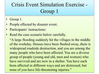 Crisis Event Simulation Exercise -
Group 1
• Group 1.
• People effected by disaster event.
• Participants’ instructions:
• Read the case scenario below carefully.
“A large flooding suddenly hit the villages in the middle
of the workday. Houses have been flushed away, there is
widespread roadside destruction, and you are among the
many people who have been affected. You are a diverse
group of people (young and old, men and women) who
have survived and are now in a shelter. You have each
been affected in different ways and are distressed, but
none of you have life‐threatening injuries.”
 
