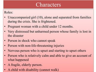 Characters
Roles:
• Unaccompanied girl (10), alone and separated from families
during the crisis. She is frightened.
• Pregnant woman with a child under 12 months.
• Very distressed but unharmed person whose family is lost in
the disaster
• Person in shock who cannot speak
• Person with non‐life‐threatening injuries
• Nervous person who is upset and starting to upset others
• Person who is relatively calm and able to give an account of
what happened
• A fragile, elderly person.
• A child with disability (cannot walk)
 