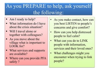 As you PREPARE to help, ask yourself
the following:
 Am I ready to help?
 What information do I have
about the crisis situation?
 Will I travel alone or
together with colleagues?
 As you move about the
village what is important to
LOOK for?
 What services and supports
are available?
 Where can you provide PFA
safely ?
• As you make contact, how can
you best LISTEN to people’s
concerns and give comfort?
• How can you help distressed
people to feel calm?
• What can you do to LINK
people with information,
services and their loved ones?
• What challenges might you
encounter when trying to link
people?
 