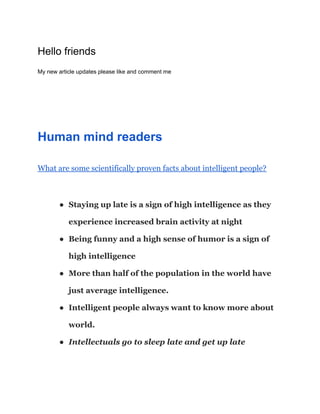 Hello friends
My new article updates please like and comment me
Human mind readers
What are some scientifically proven facts about intelligent people?
● Staying up late is a sign of high intelligence as they
experience increased brain activity at night
● Being funny and a high sense of humor is a sign of
high intelligence
● More than half of the population in the world have
just average intelligence.
● Intelligent people always want to know more about
world.
● Intellectuals go to sleep late and get up late
 